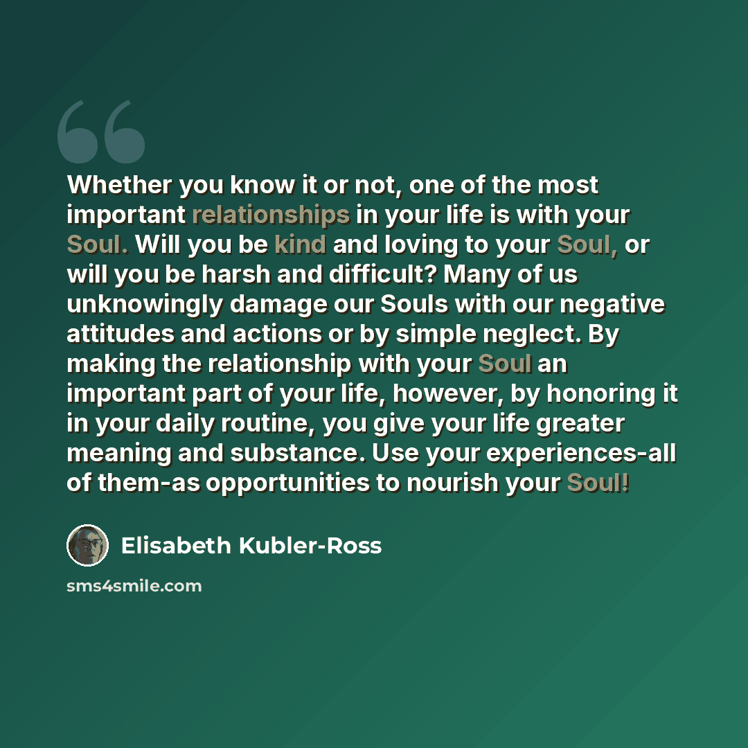 “Whether you know it or not, one of the most important relationships in your life is with your Soul. Will you be kind and loving to your Soul, or will you be harsh and difficult? Many of us unknowingly damage our Souls with our negative attitudes and actions or by simple neglect. By making the…” quote by Elisabeth Kubler-Ross