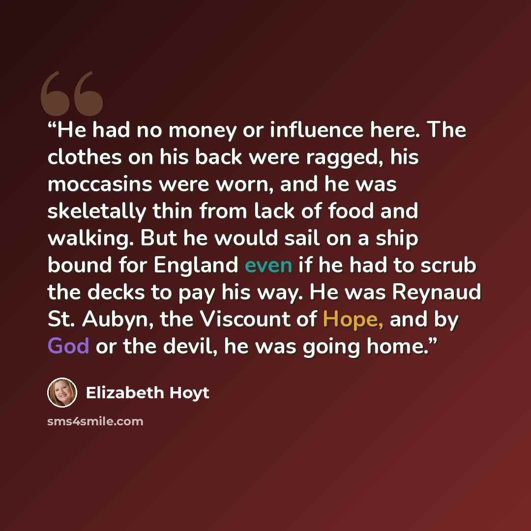 “He had no money or influence here. The clothes on his back were ragged, his moccasins were worn, and he was skeletally thin from lack of food and walking. But he would sail on a ship bound for England even if he had to scrub the decks to pay his way. He was Reynaud St. Aubyn, the Viscount of Hope…” quote by Elizabeth Hoyt