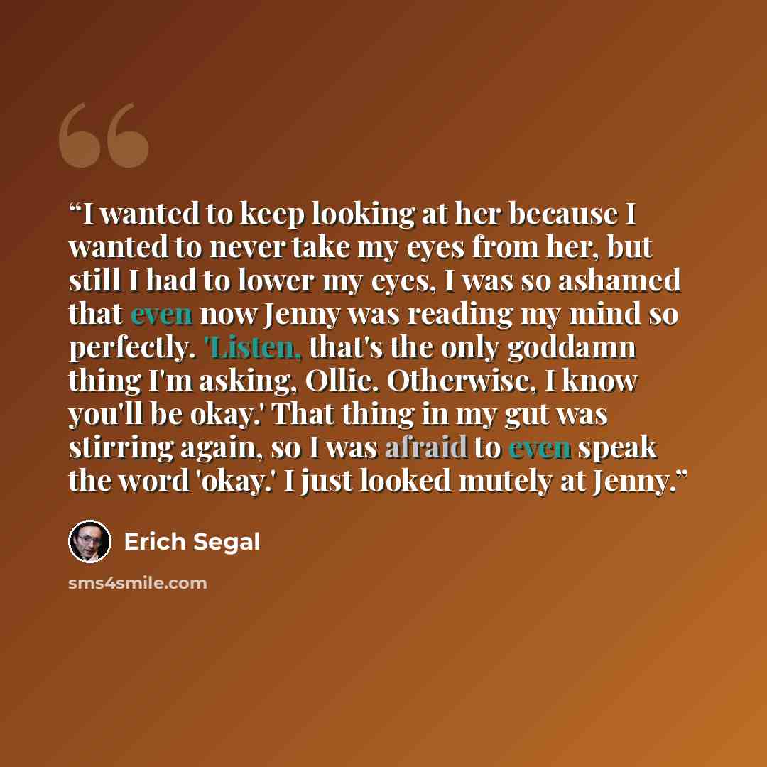 “I wanted to keep looking at her because I wanted to never take my eyes from her, but still I had to lower my eyes, I was so ashamed that even now Jenny was reading my mind so perfectly. 'Listen, that's the only goddamn thing I'm asking, Ollie. Otherwise, I know you'll be okay.' That thing in my…” quote by Erich Segal