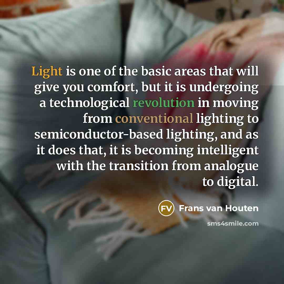 “Light is one of the basic areas that will give you comfort, but it is undergoing a technological revolution in moving from conventional lighting to semiconductor-based lighting, and as it does that, it is becoming intelligent with the transition from analogue to digital.” quote by Frans van Houten