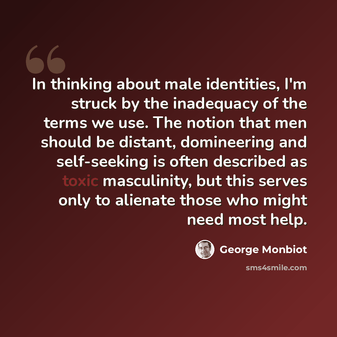 “In thinking about male identities, I'm struck by the inadequacy of the terms we use. The notion that men should be distant, domineering and self-seeking is often described as toxic masculinity, but this serves only to alienate those who might need most help.” quote by George Monbiot