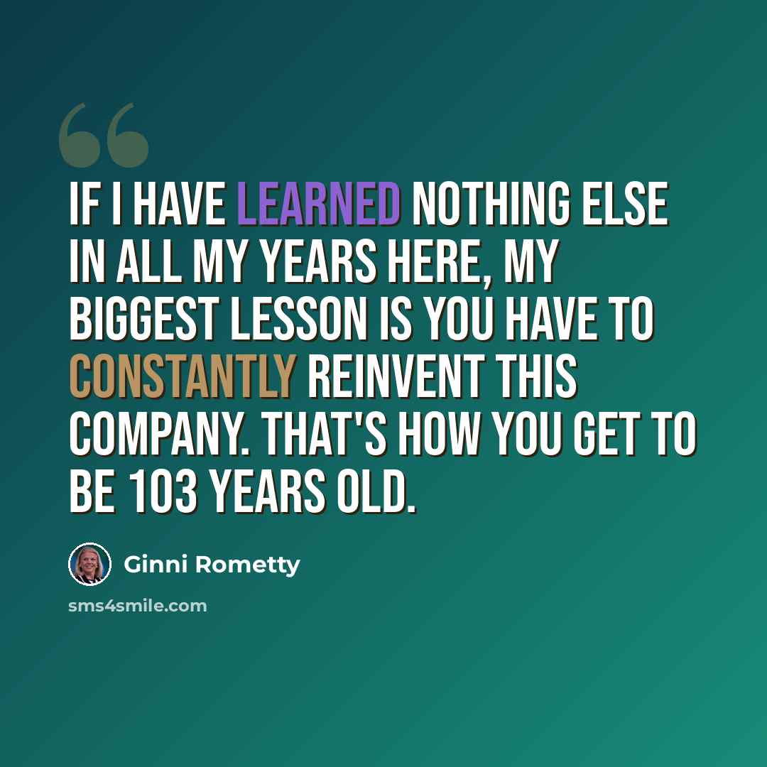 “If I have learned nothing else in all my years here, my biggest lesson is you have to constantly reinvent this company. That's how you get to be 103 years old.” quote by Ginni Rometty
