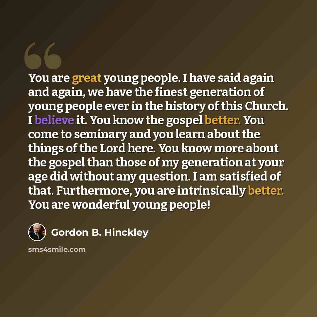 “You are great young people. I have said again and again, we have the finest generation of young people ever in the history of this Church. I believe it. You know the gospel better. You come to seminary and you learn about the things of the Lord here. You know more about the gospel than those of my…” quote by Gordon B. Hinckley