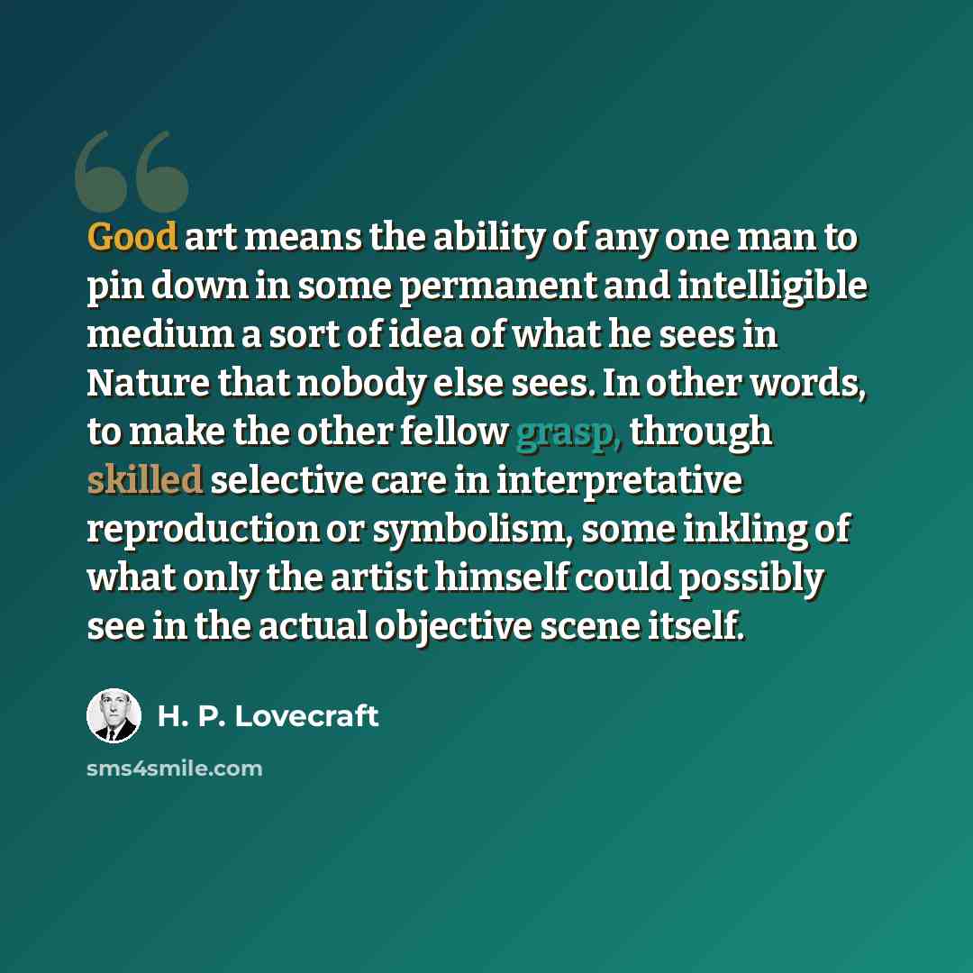 “Good art means the ability of any one man to pin down in some permanent and intelligible medium a sort of idea of what he sees in Nature that nobody else sees. In other words, to make the other fellow grasp, through skilled selective care in interpretative reproduction or symbolism, some inkling…” quote by H. P. Lovecraft