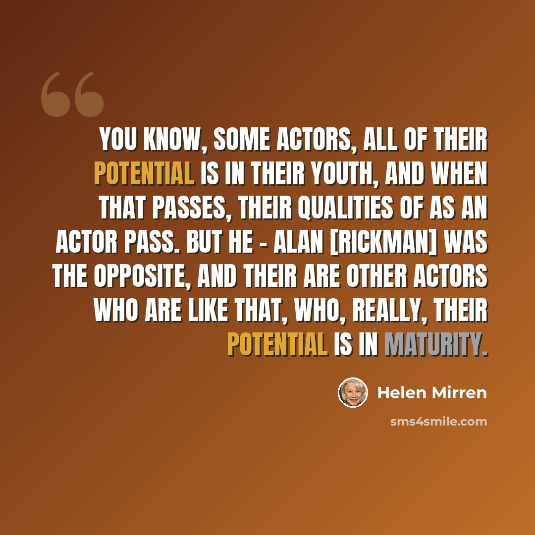 “You know, some actors, all of their potential is in their youth, and when that passes, their qualities of as an actor pass. But he - Alan [Rickman] was the opposite, and their are other actors who are like that, who, really, their potential is in maturity.” quote by Helen Mirren