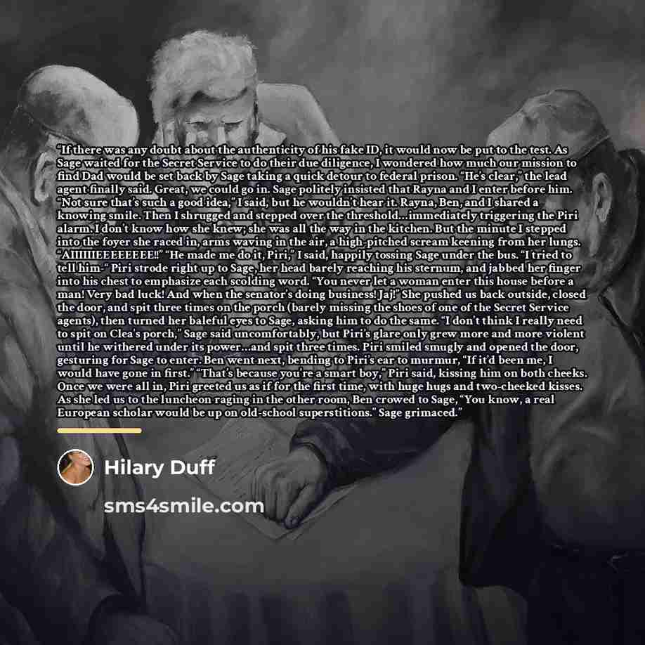 “If there was any doubt about the authenticity of his fake ID, it would now be put to the test. As Sage waited for the Secret Service to do their due diligence, I wondered how much our mission to find Dad would be set back by Sage taking a quick detour to federal prison. “He’s clear,” the lead…” quote by Hilary Duff