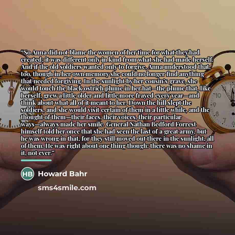 “So Anna did not blame the women of her time for what they had created; it was different only in kind from what she had made herself. And if the old soldiers wanted only to forgive, Anna understood that, too, though in her own memory she could no longer find anything that needed forgiving. In the…” quote by Howard Bahr