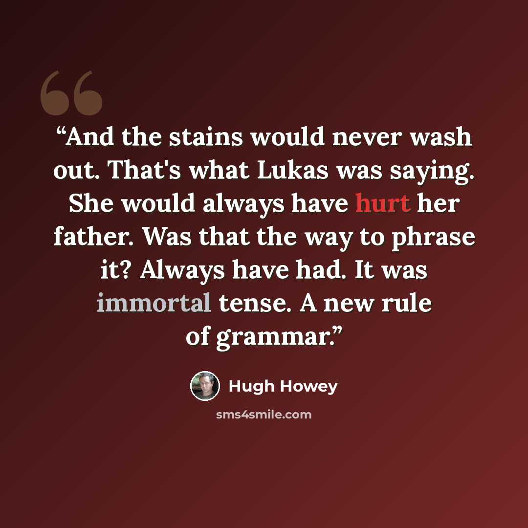 “And the stains would never wash out. That's what Lukas was saying. She would always have hurt her father. Was that the way to phrase it? Always have had. It was immortal tense. A new rule of grammar.” quote by Hugh Howey