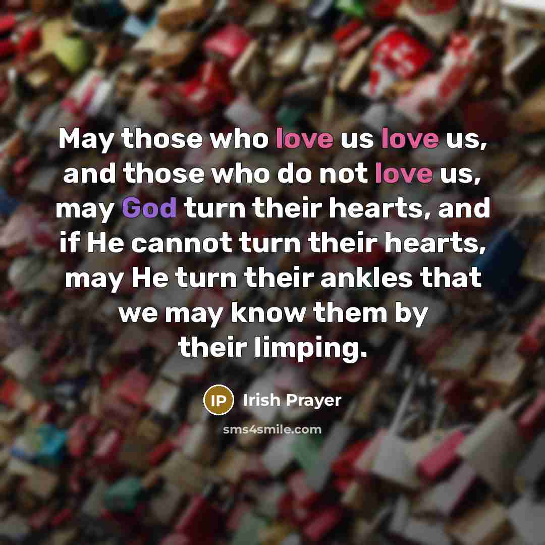 “May those who love us love us, and those who do not love us, may God turn their hearts, and if He cannot turn their hearts, may He turn their ankles that we may know them by their limping.” quote by Irish Prayer