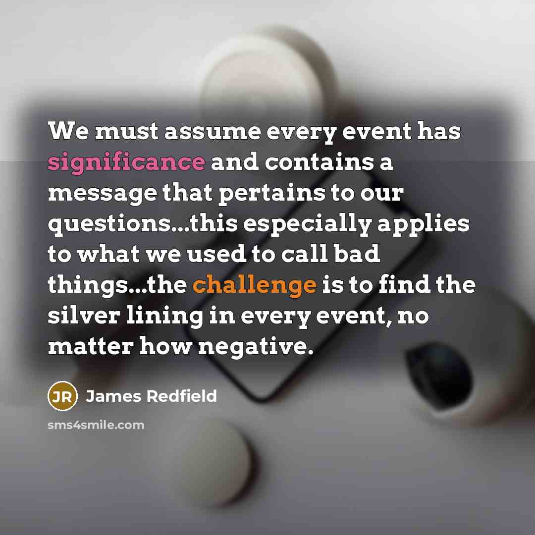 “We must assume every event has significance and contains a message that pertains to our questions...this especially applies to what we used to call bad things...the challenge is to find the silver lining in every event, no matter how negative.” quote by James Redfield