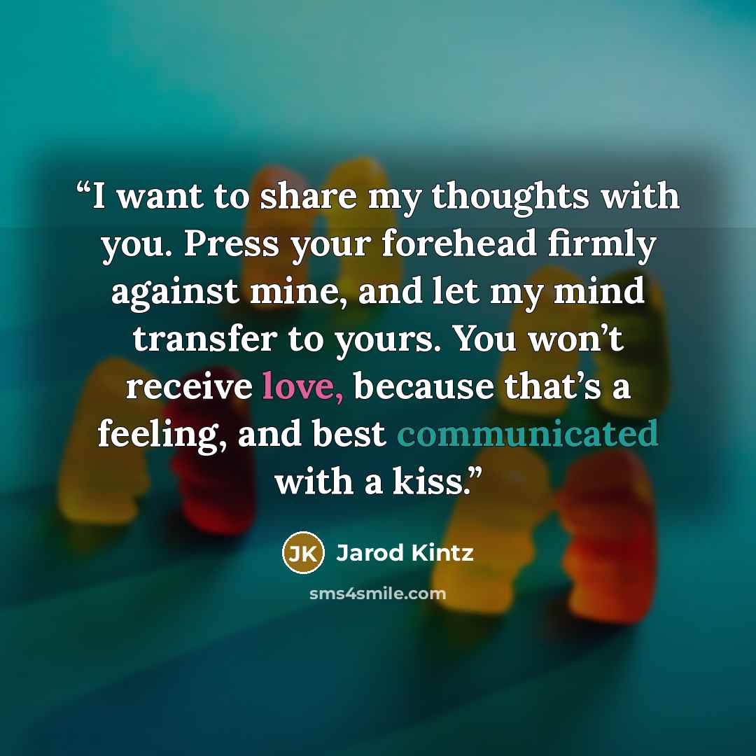 “I want to share my thoughts with you. Press your forehead firmly against mine, and let my mind transfer to yours. You won’t receive love, because that’s a feeling, and best communicated with a kiss.” quote by Jarod Kintz