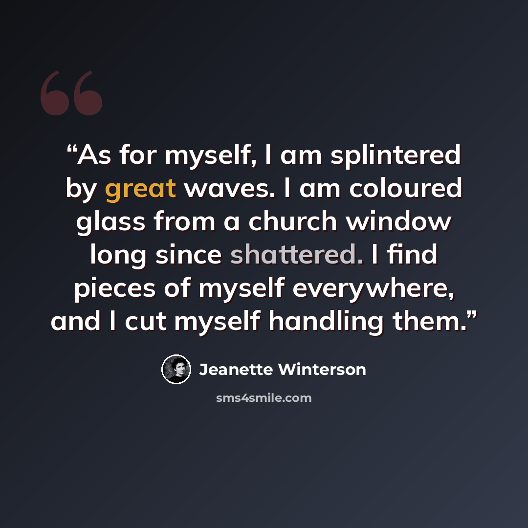 “As for myself, I am splintered by great waves. I am coloured glass from a church window long since shattered. I find pieces of myself everywhere, and I cut myself handling them.” quote by Jeanette Winterson