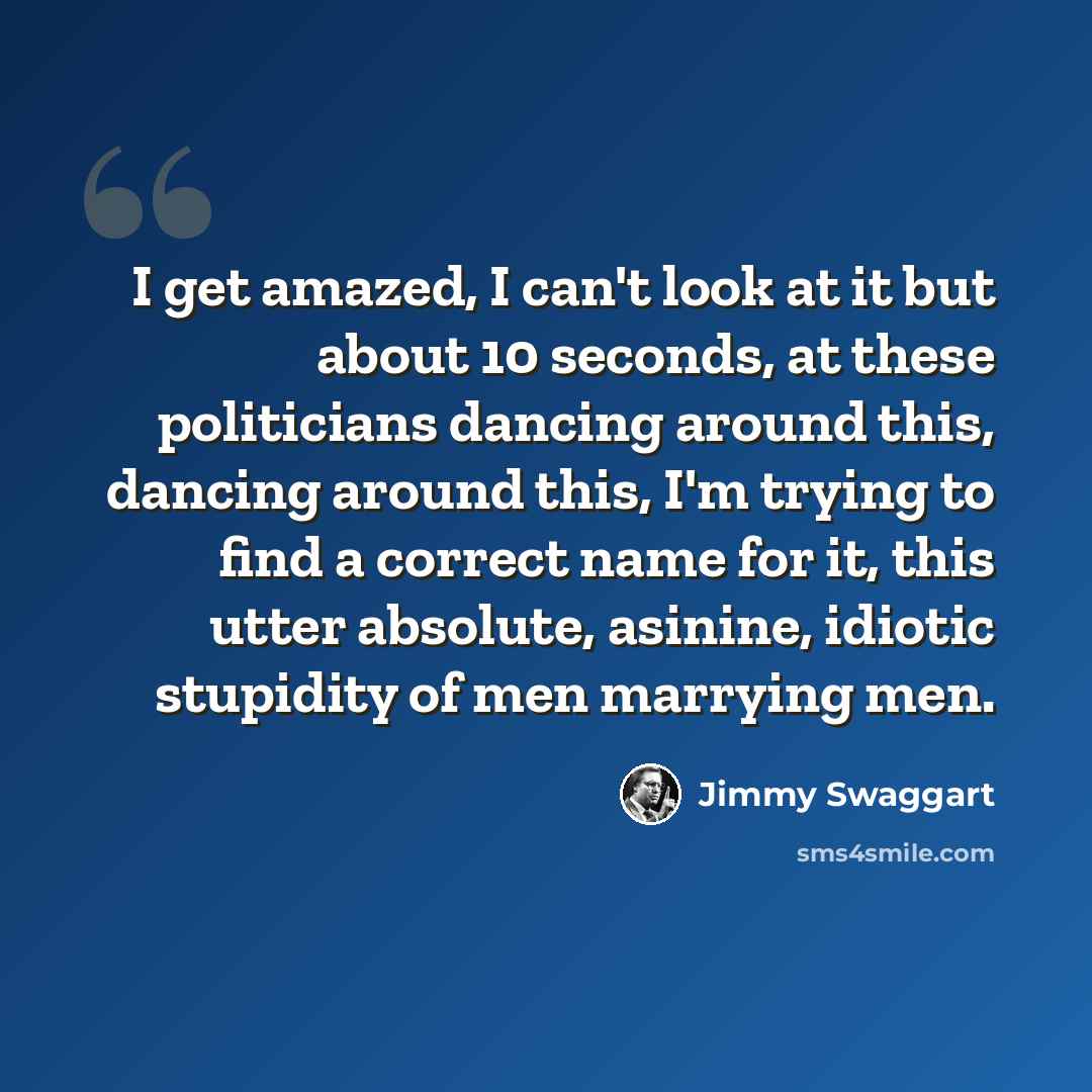 “I get amazed, I can't look at it but about 10 seconds, at these politicians dancing around this, dancing around this, I'm trying to find a correct name for it, this utter absolute, asinine, idiotic stupidity of men marrying men.” quote by Jimmy Swaggart