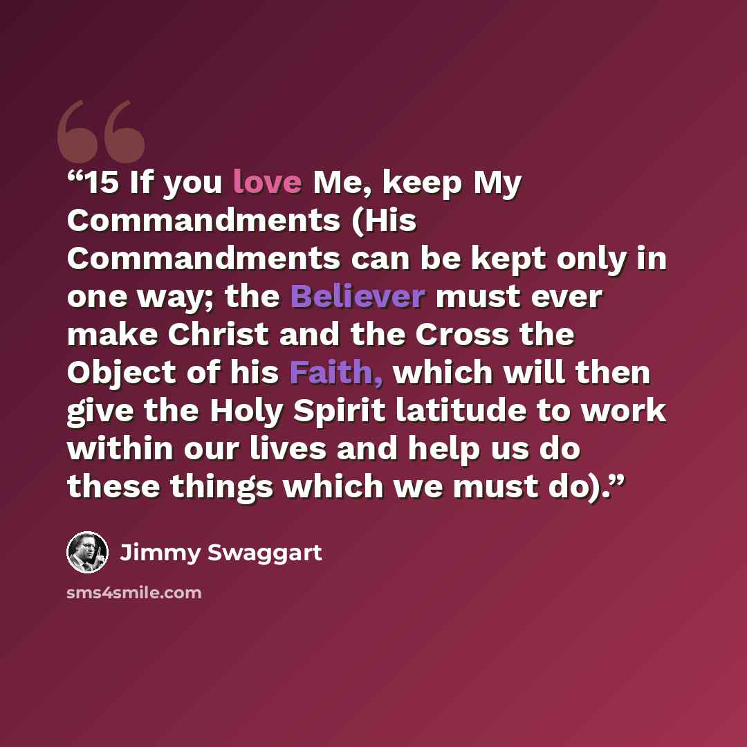 “15 If you love Me, keep My Commandments (His Commandments can be kept only in one way; the Believer must ever make Christ and the Cross the Object of his Faith, which will then give the Holy Spirit latitude to work within our lives and help us do these things which we must do).” quote by Jimmy Swaggart