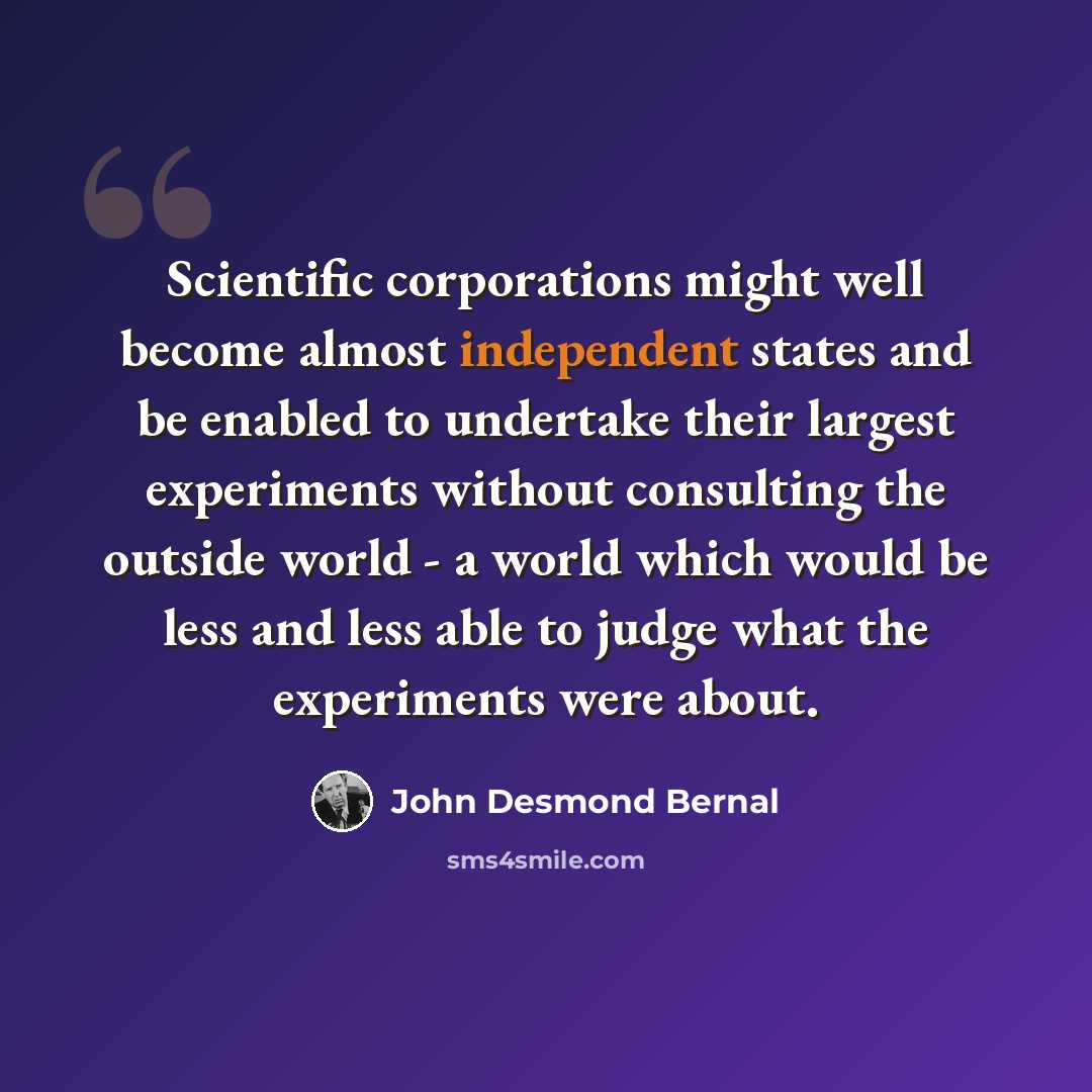 “Scientific corporations might well become almost independent states and be enabled to undertake their largest experiments without consulting the outside world - a world which would be less and less able to judge what the experiments were about.” quote by John Desmond Bernal