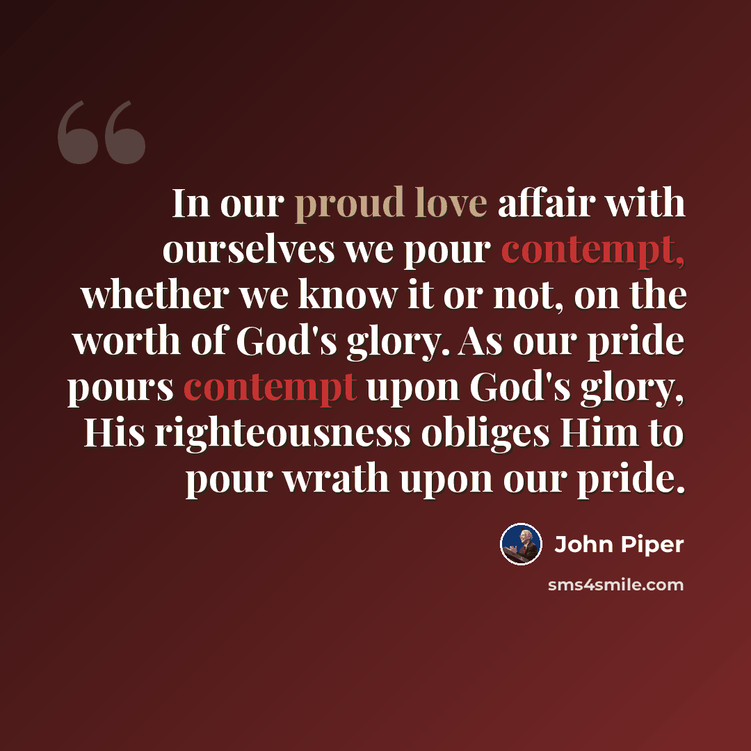 “In our proud love affair with ourselves we pour contempt, whether we know it or not, on the worth of God's glory. As our pride pours contempt upon God's glory, His righteousness obliges Him to pour wrath upon our pride.” quote by John Piper
