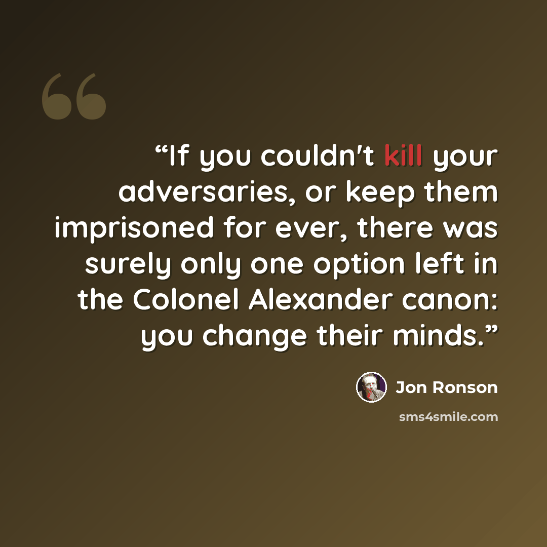 “If you couldn't kill your adversaries, or keep them imprisoned for ever, there was surely only one option left in the Colonel Alexander canon: you change their minds.” quote by Jon Ronson