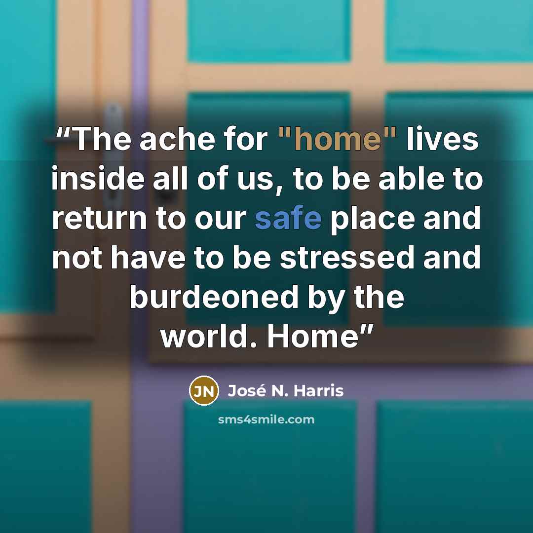 “The ache for "home" lives inside all of us, to be able to return to our safe place and not have to be stressed and burdeoned by the world. Home” quote by José N. Harris