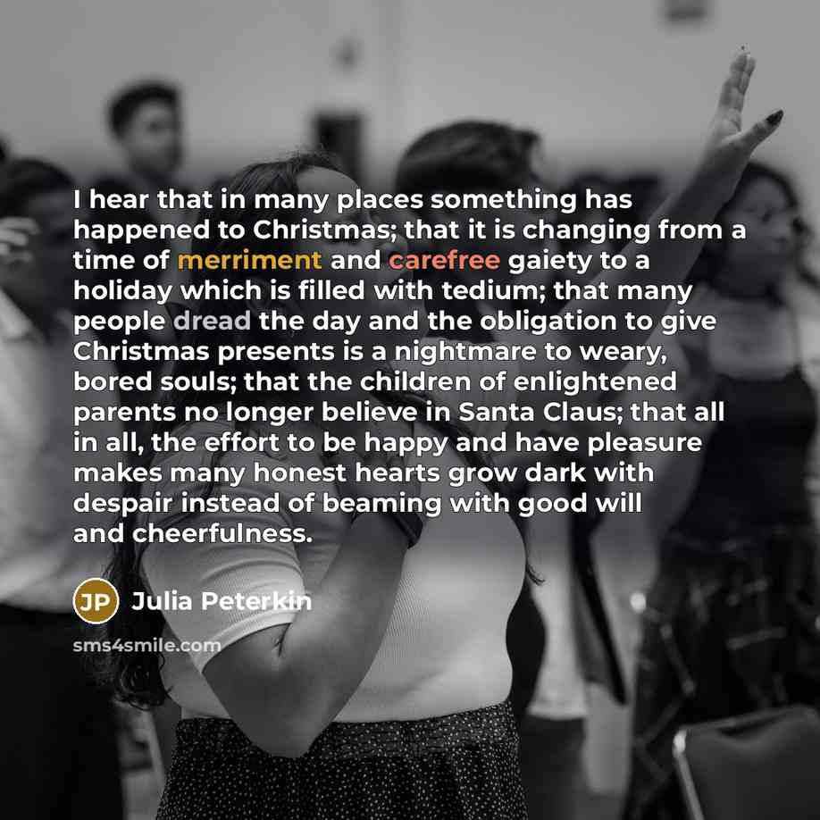 “I hear that in many places something has happened to Christmas; that it is changing from a time of merriment and carefree gaiety to a holiday which is filled with tedium; that many people dread the day and the obligation to give Christmas presents is a nightmare to weary, bored souls; that the…” quote by Julia Peterkin