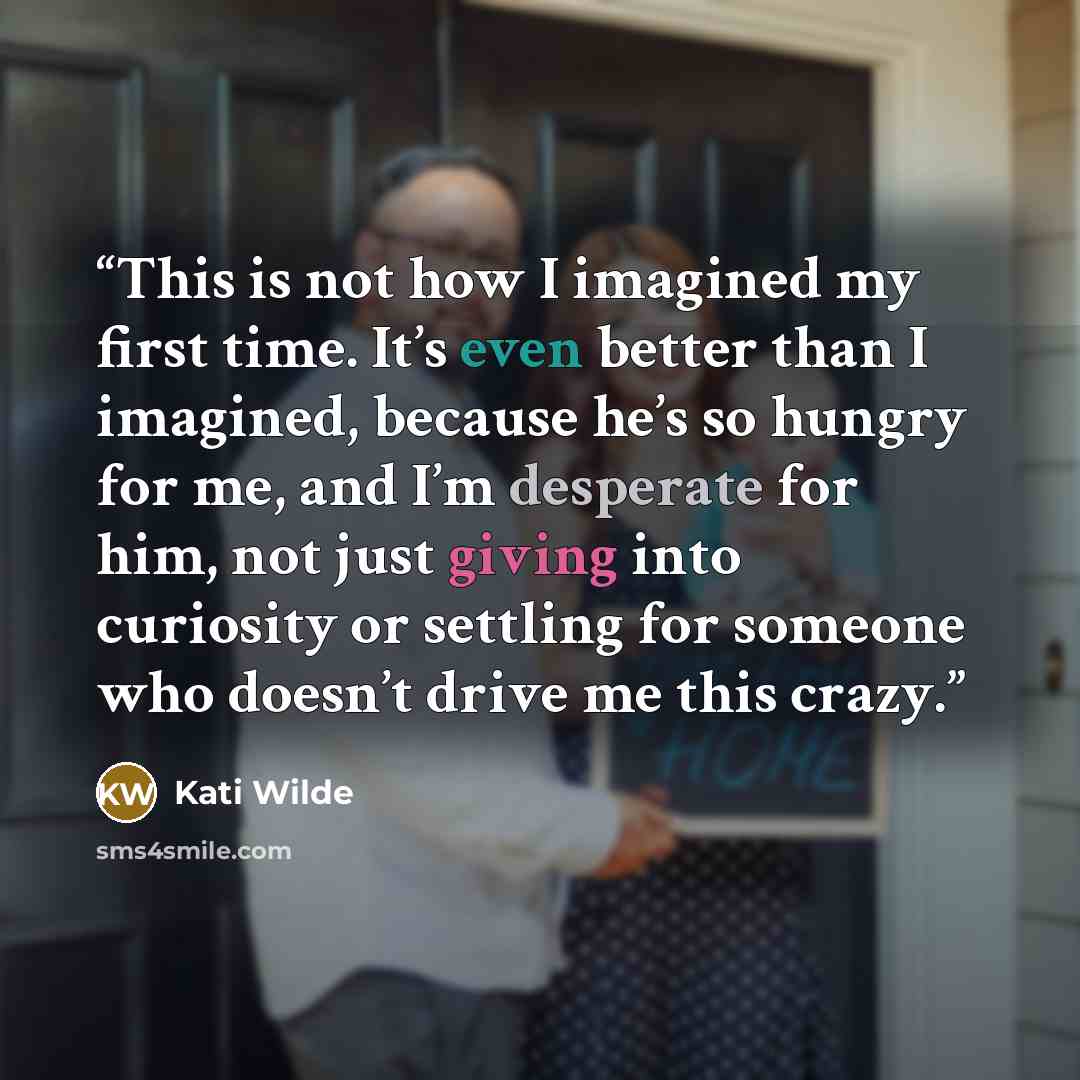“This is not how I imagined my first time. It’s even better than I imagined, because he’s so hungry for me, and I’m desperate for him, not just giving into curiosity or settling for someone who doesn’t drive me this crazy.” quote by Kati Wilde