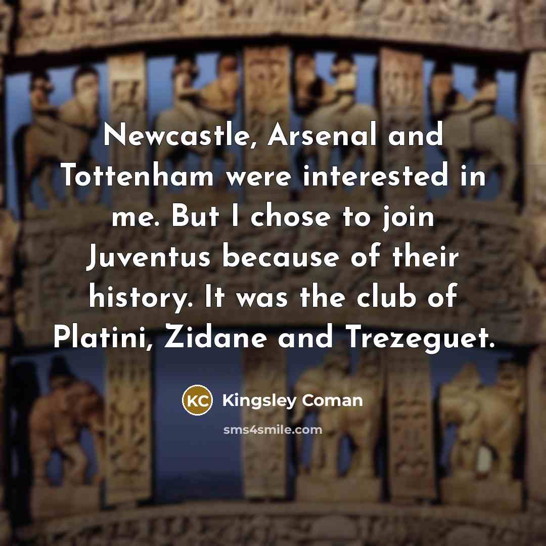 “Newcastle, Arsenal and Tottenham were interested in me. But I chose to join Juventus because of their history. It was the club of Platini, Zidane and Trezeguet.” quote by Kingsley Coman