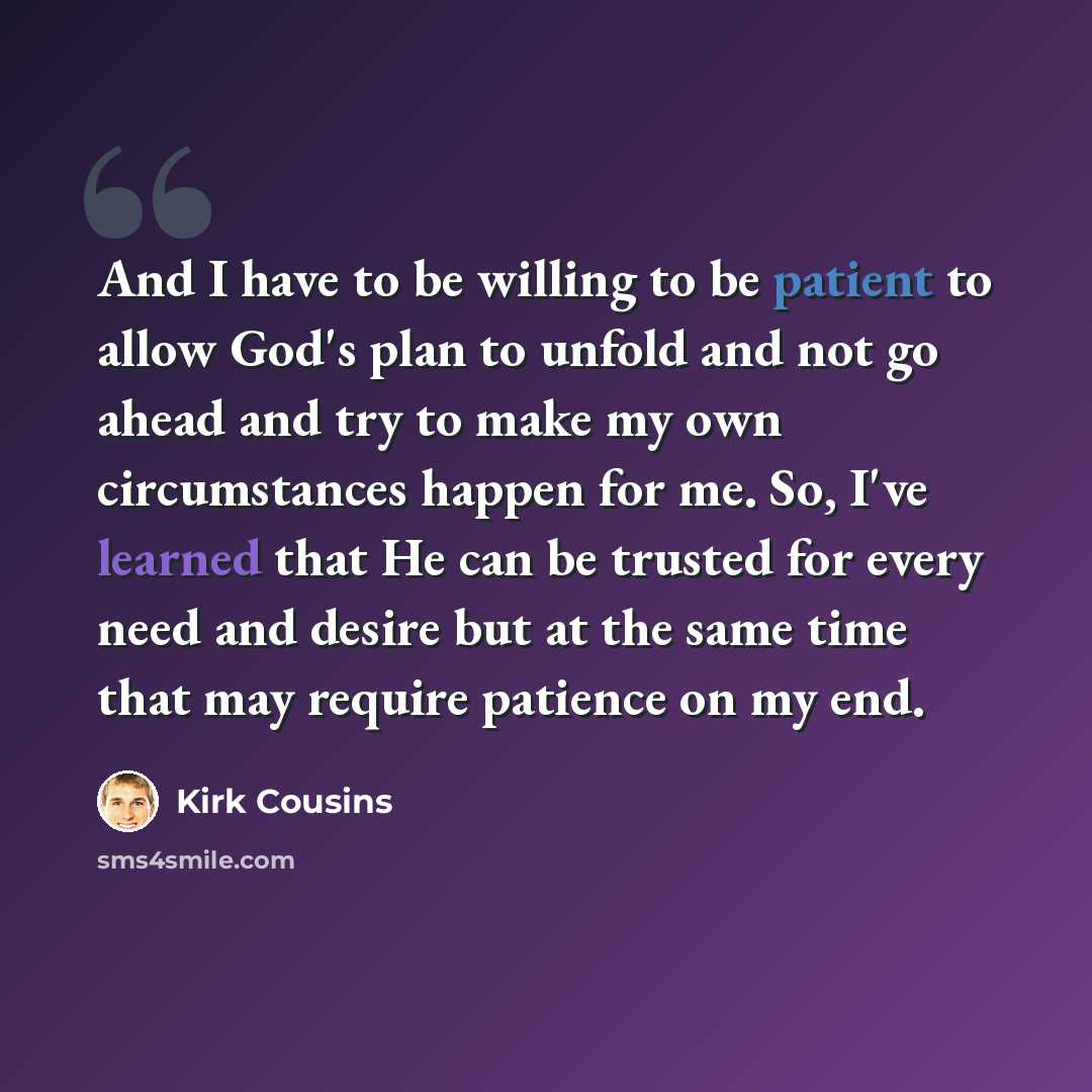 “And I have to be willing to be patient to allow God's plan to unfold and not go ahead and try to make my own circumstances happen for me. So, I've learned that He can be trusted for every need and desire but at the same time that may require patience on my end.” quote by Kirk Cousins