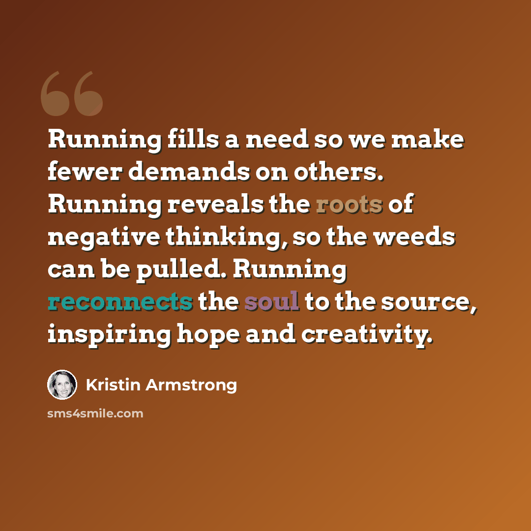“Running fills a need so we make fewer demands on others. Running reveals the roots of negative thinking, so the weeds can be pulled. Running reconnects the soul to the source, inspiring hope and creativity.” quote by Kristin Armstrong