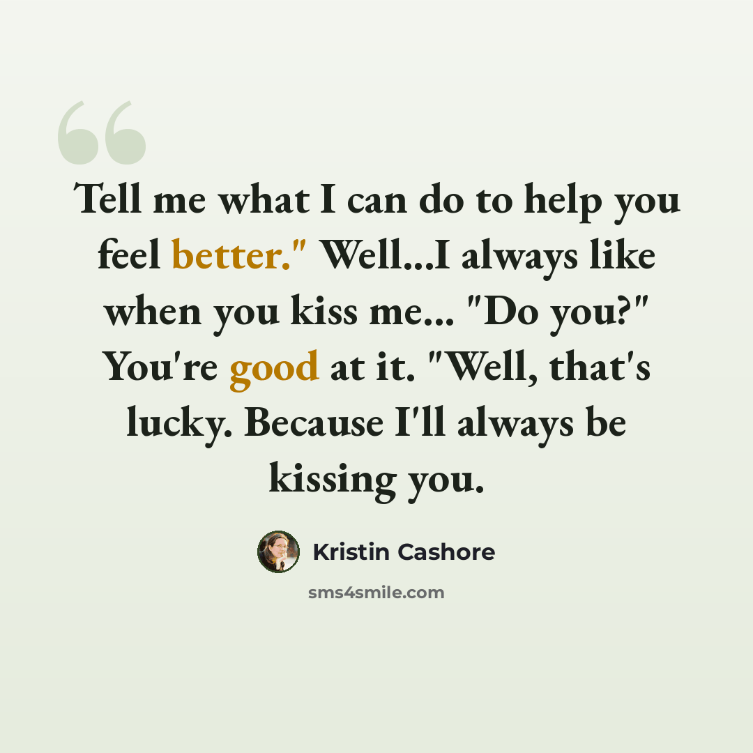“Tell me what I can do to help you feel better." Well...I always like when you kiss me... "Do you?" You're good at it. "Well, that's lucky. Because I'll always be kissing you.” quote by Kristin Cashore
