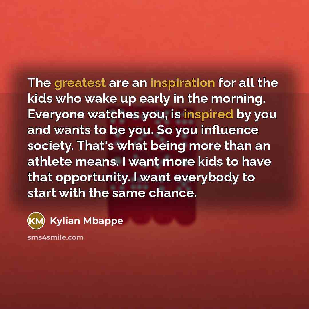 “The greatest are an inspiration for all the kids who wake up early in the morning. Everyone watches you, is inspired by you and wants to be you. So you influence society. That's what being more than an athlete means. I want more kids to have that opportunity. I want everybody to start with the…” quote by Kylian Mbappe