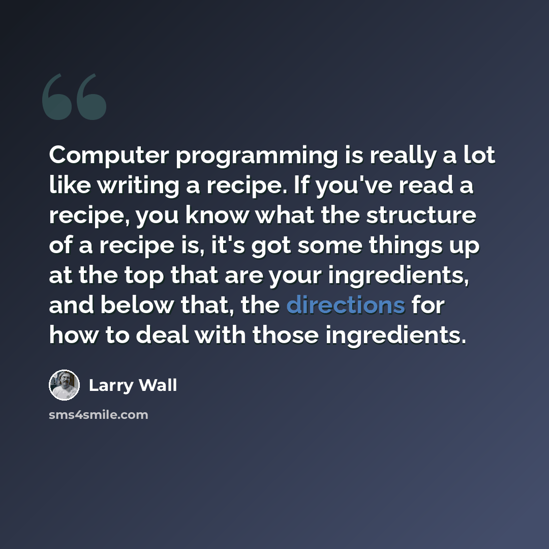 “Computer programming is really a lot like writing a recipe. If you've read a recipe, you know what the structure of a recipe is, it's got some things up at the top that are your ingredients, and below that, the directions for how to deal with those ingredients.” quote by Larry Wall
