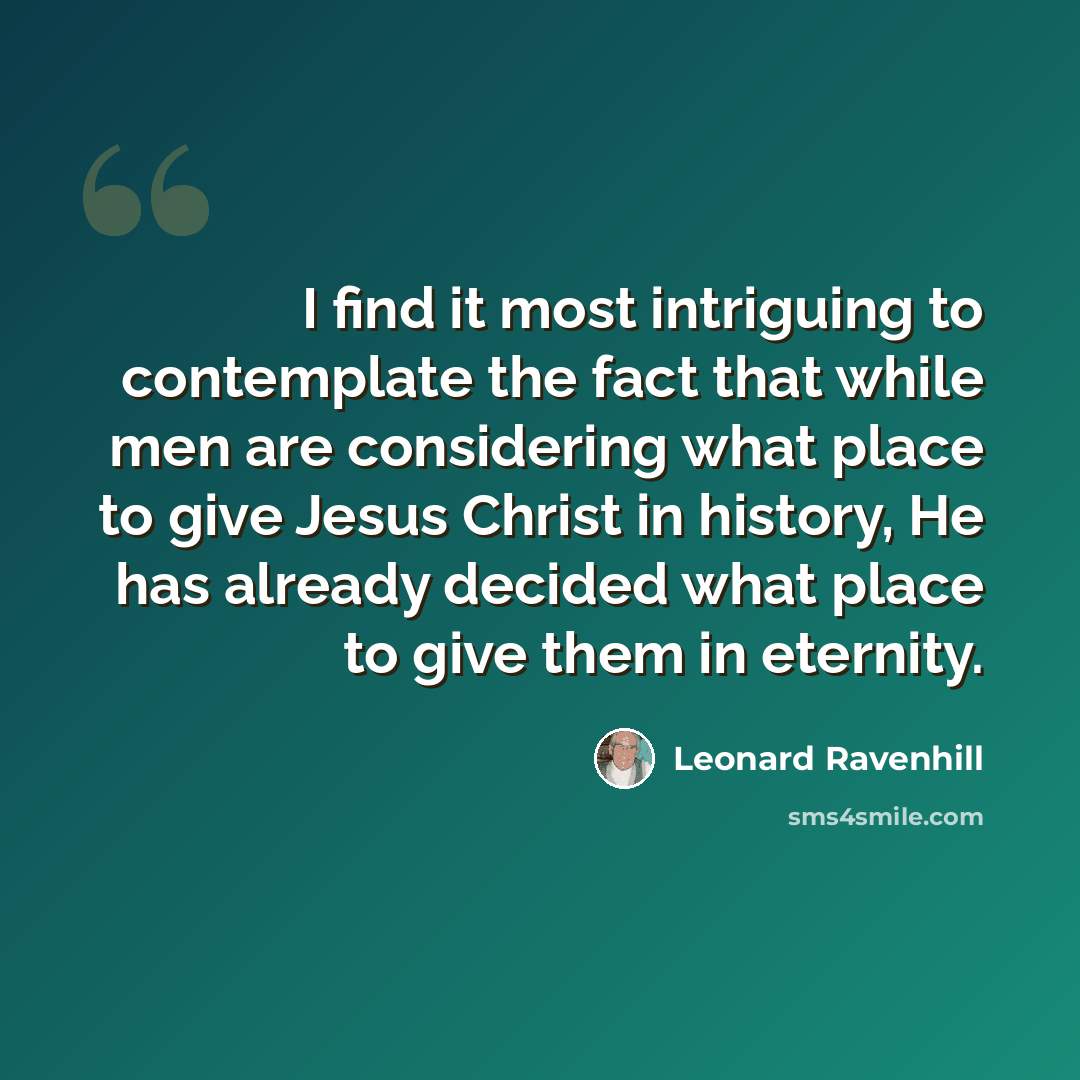 “I find it most intriguing to contemplate the fact that while men are considering what place to give Jesus Christ in history, He has already decided what place to give them in eternity.” quote by Leonard Ravenhill
