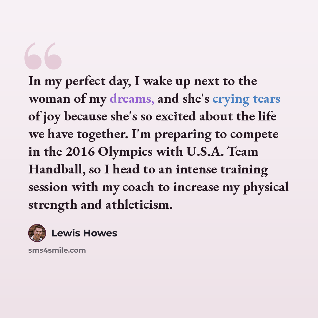 “In my perfect day, I wake up next to the woman of my dreams, and she's crying tears of joy because she's so excited about the life we have together. I'm preparing to compete in the 2016 Olympics with U.S.A. Team Handball, so I head to an intense training session with my coach to increase my…” quote by Lewis Howes