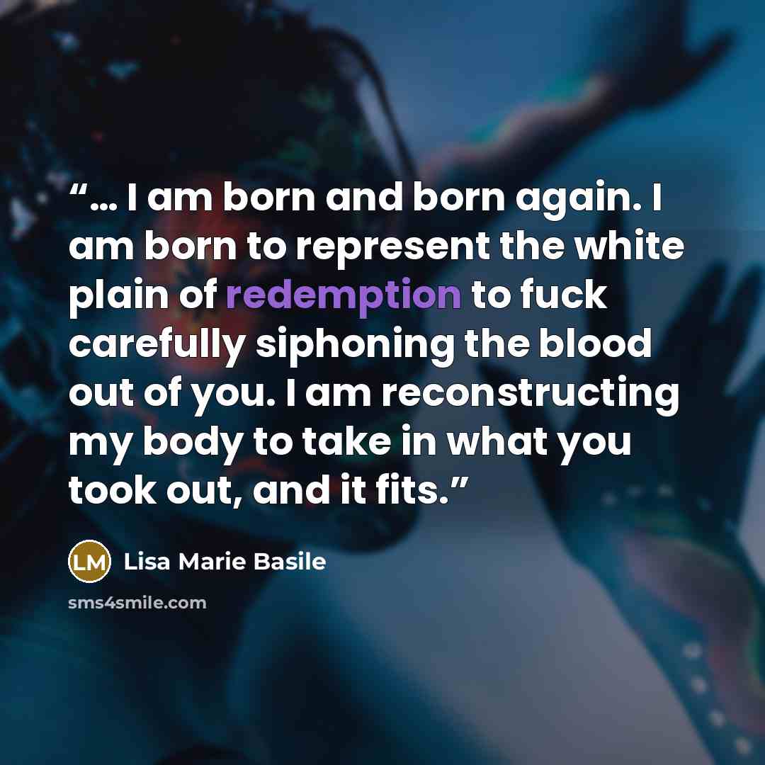 “… I am born and born again. I am born to represent the white plain of redemption to fuck carefully siphoning the blood out of you. I am reconstructing my body to take in what you took out, and it fits.” quote by Lisa Marie Basile