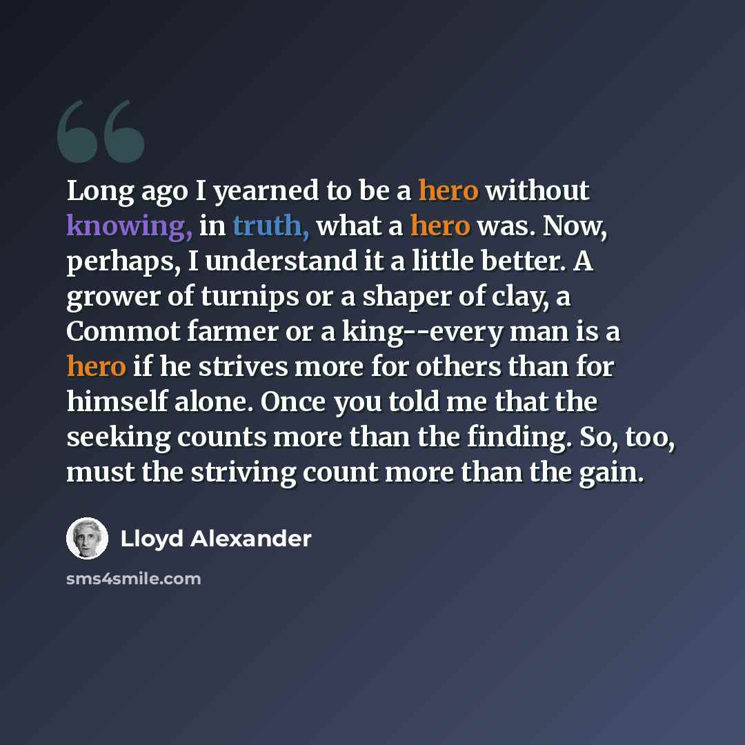 “Long ago I yearned to be a hero without knowing, in truth, what a hero was. Now, perhaps, I understand it a little better. A grower of turnips or a shaper of clay, a Commot farmer or a king--every man is a hero if he strives more for others than for himself alone. Once you told me that the seeking…” quote by Lloyd Alexander