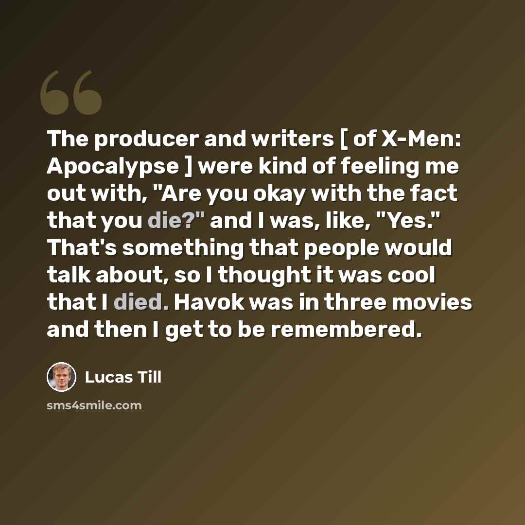 “The producer and writers [ of X-Men: Apocalypse ] were kind of feeling me out with, "Are you okay with the fact that you die?" and I was, like, "Yes." That's something that people would talk about, so I thought it was cool that I died. Havok was in three movies and then I get to be remembered.” quote by Lucas Till