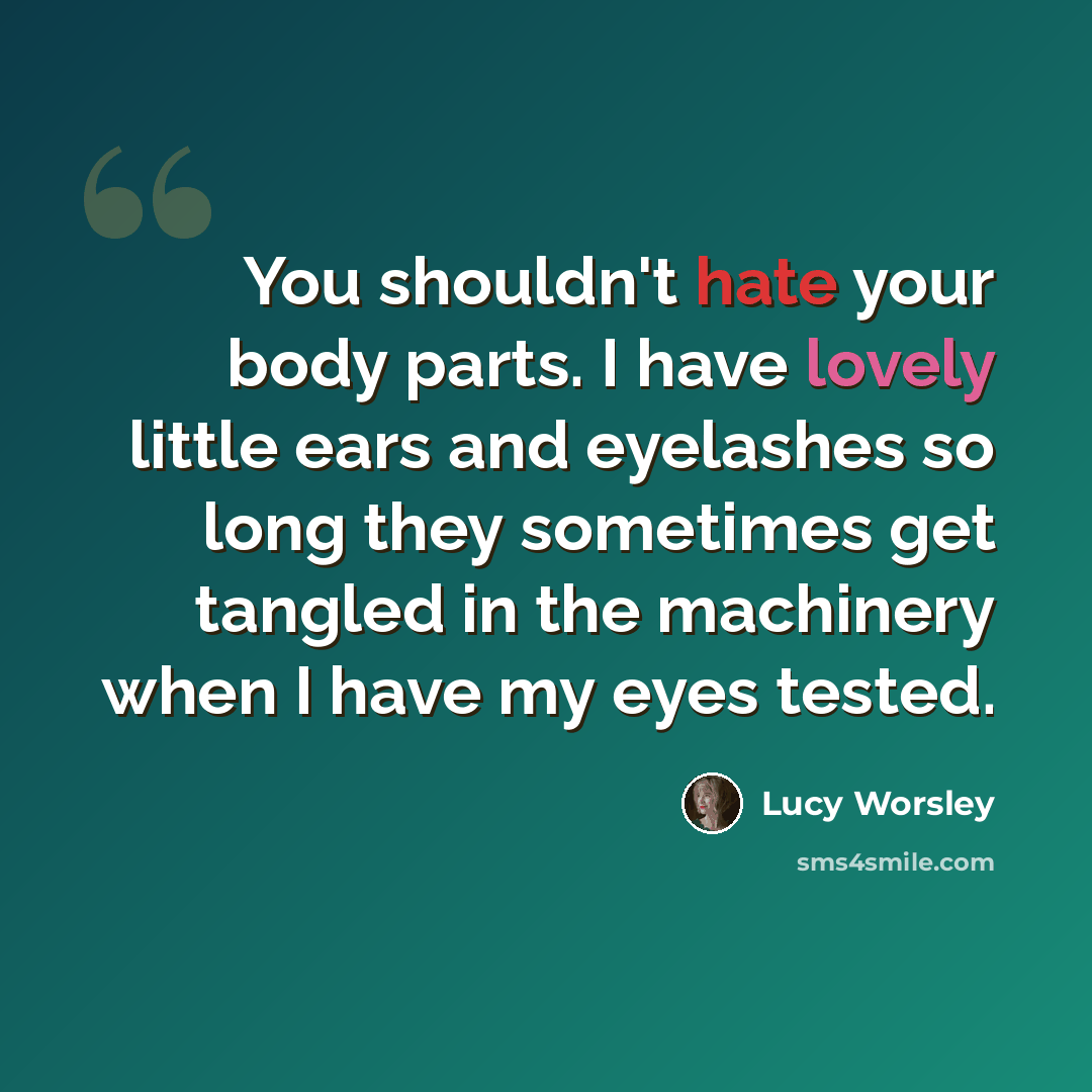“You shouldn't hate your body parts. I have lovely little ears and eyelashes so long they sometimes get tangled in the machinery when I have my eyes tested.” quote by Lucy Worsley