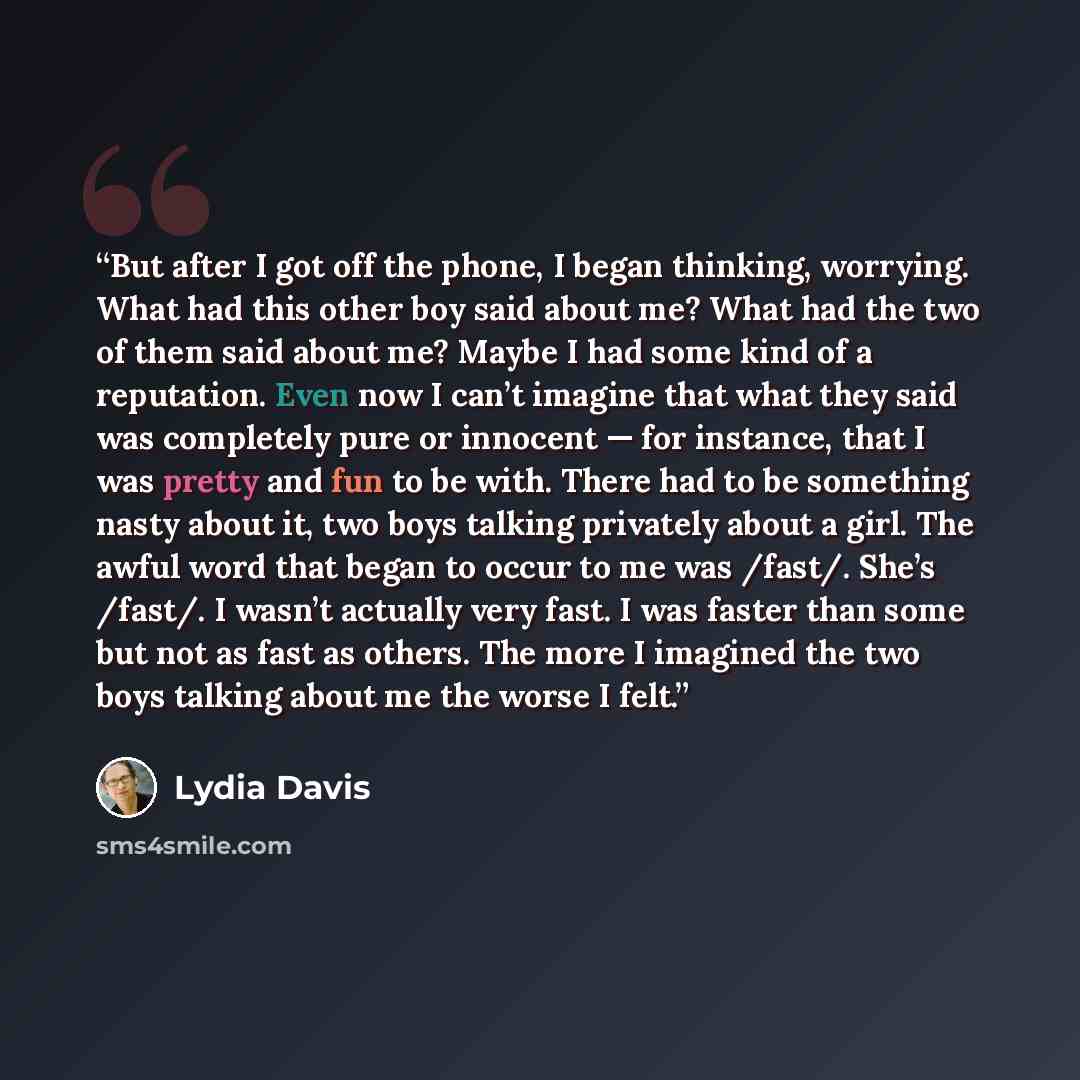 “But after I got off the phone, I began thinking, worrying. What had this other boy said about me? What had the two of them said about me? Maybe I had some kind of a reputation. Even now I can’t imagine that what they said was completely pure or innocent — for instance, that I was pretty and fun to…” quote by Lydia Davis