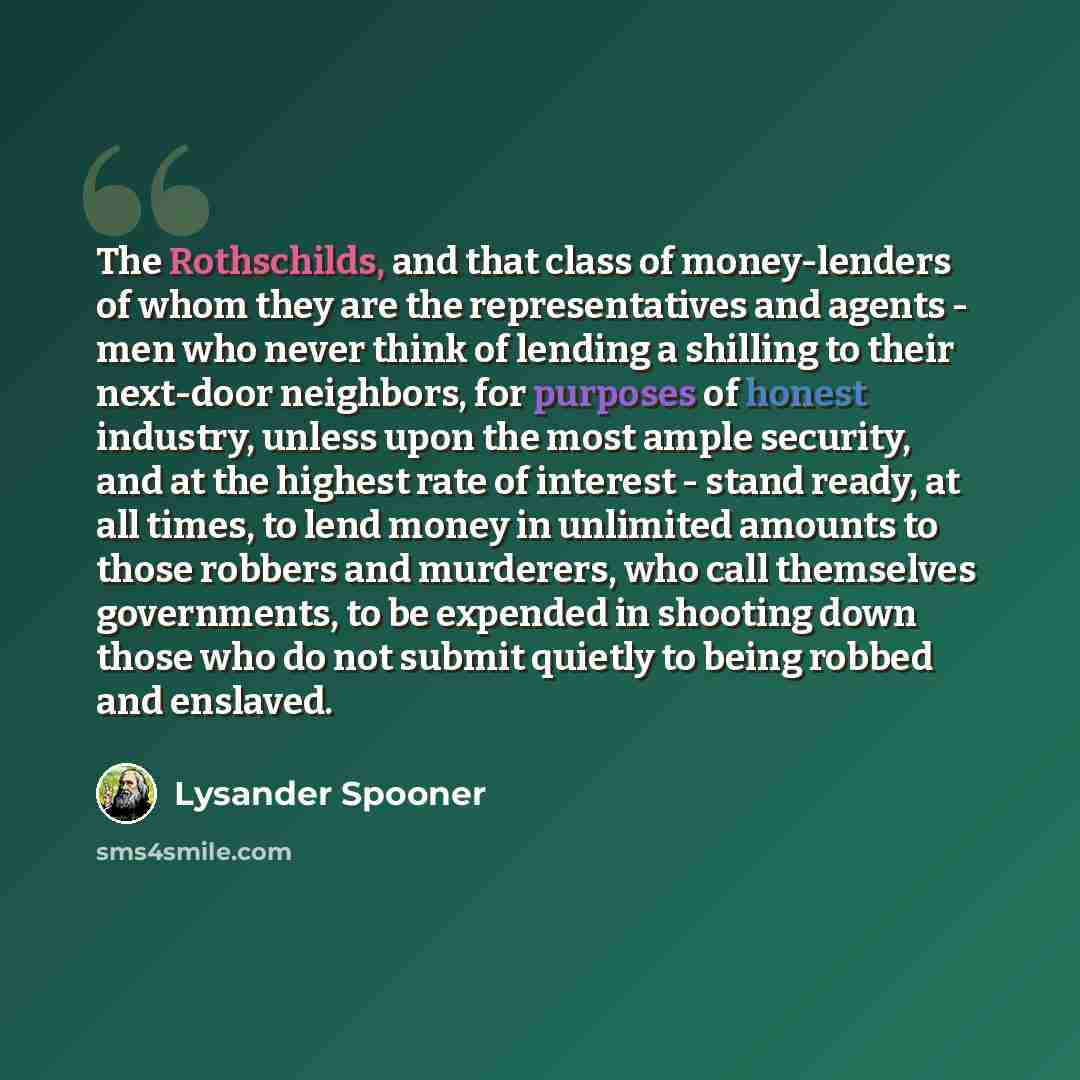 “The Rothschilds, and that class of money-lenders of whom they are the representatives and agents - men who never think of lending a shilling to their next-door neighbors, for purposes of honest industry, unless upon the most ample security, and at the highest rate of interest - stand ready, at all…” quote by Lysander Spooner