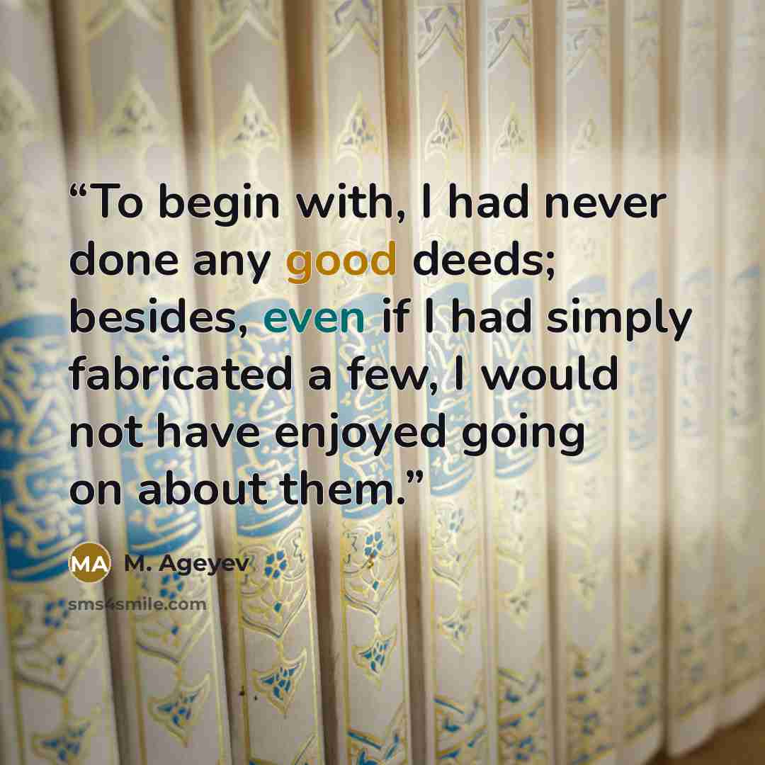 “To begin with, I had never done any good deeds; besides, even if I had simply fabricated a few, I would not have enjoyed going on about them.” quote by M. Ageyev