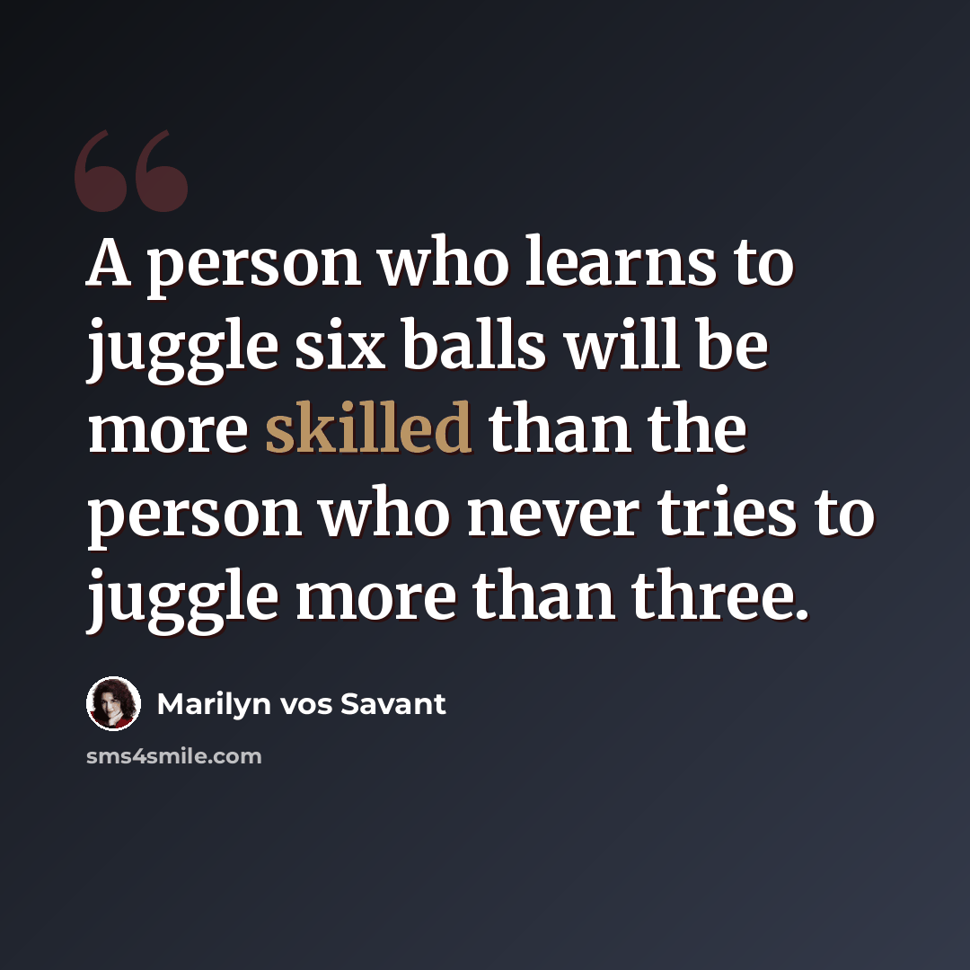 “A person who learns to juggle six balls will be more skilled than the person who never tries to juggle more than three.” quote by Marilyn vos Savant