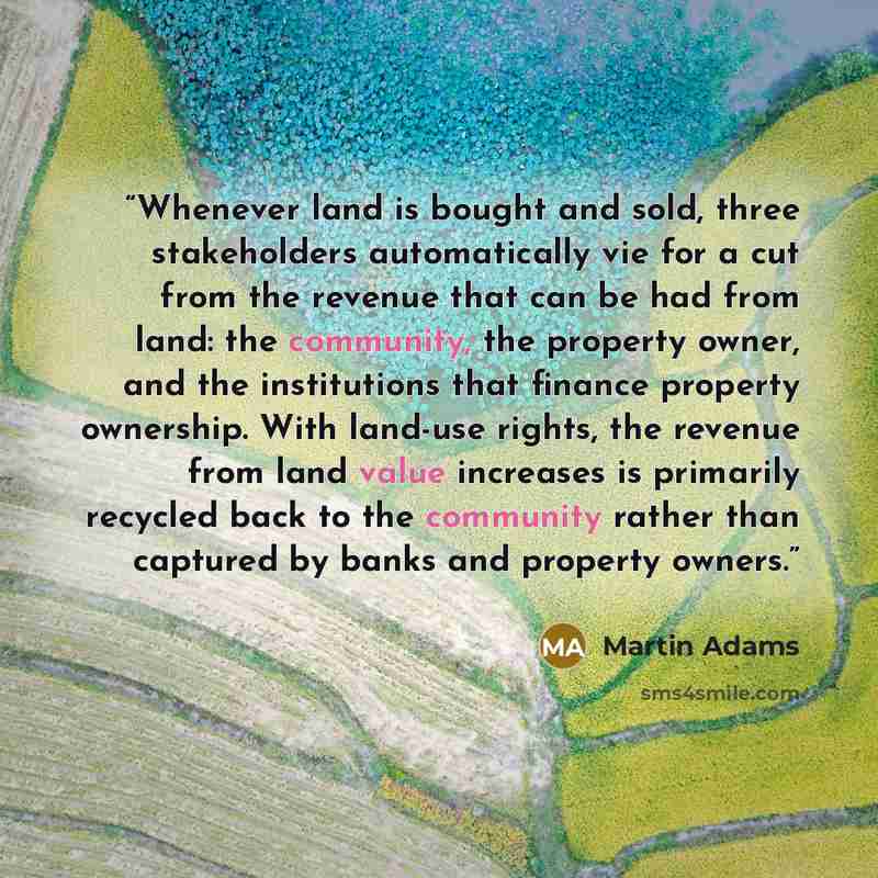“Whenever land is bought and sold, three stakeholders automatically vie for a cut from the revenue that can be had from land: the community, the property owner, and the institutions that finance property ownership. With land-use rights, the revenue from land value increases is primarily recycled…” quote by Martin Adams