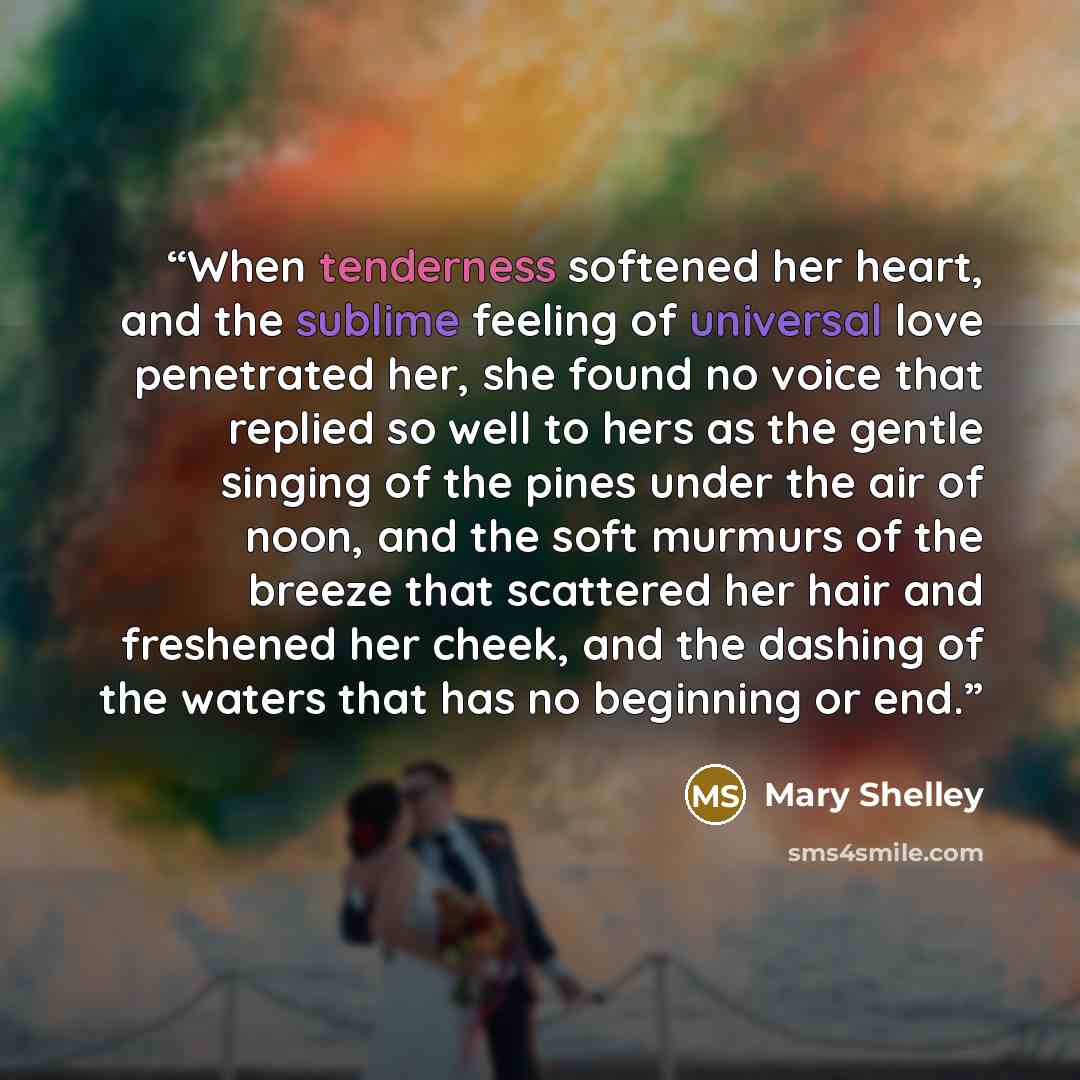 “When tenderness softened her heart, and the sublime feeling of universal love penetrated her, she found no voice that replied so well to hers as the gentle singing of the pines under the air of noon, and the soft murmurs of the breeze that scattered her hair and freshened her cheek, and the…” quote by Mary Shelley