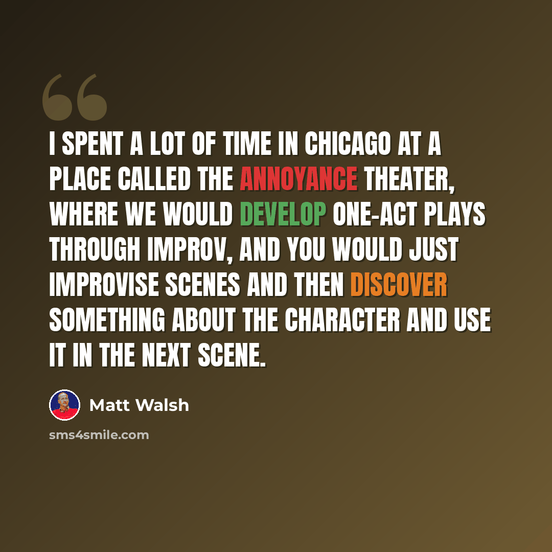 “I spent a lot of time in Chicago at a place called The Annoyance Theater, where we would develop one-act plays through improv, and you would just improvise scenes and then discover something about the character and use it in the next scene.” quote by Matt Walsh