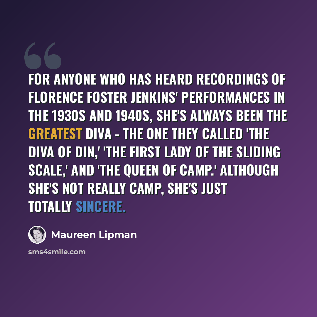 “For anyone who has heard recordings of Florence Foster Jenkins' performances in the 1930s and 1940s, she's always been the greatest diva - the one they called 'the diva of din,' 'the first lady of the sliding scale,' and 'the queen of camp.' Although she's not really camp, she's just totally…” quote by Maureen Lipman