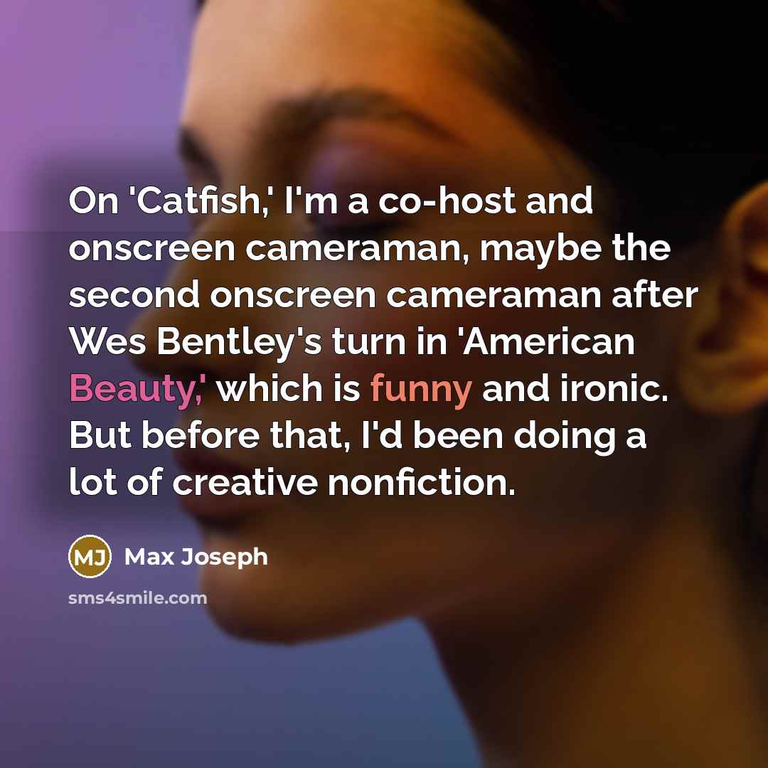 “On 'Catfish,' I'm a co-host and onscreen cameraman, maybe the second onscreen cameraman after Wes Bentley's turn in 'American Beauty,' which is funny and ironic. But before that, I'd been doing a lot of creative nonfiction.” quote by Max Joseph