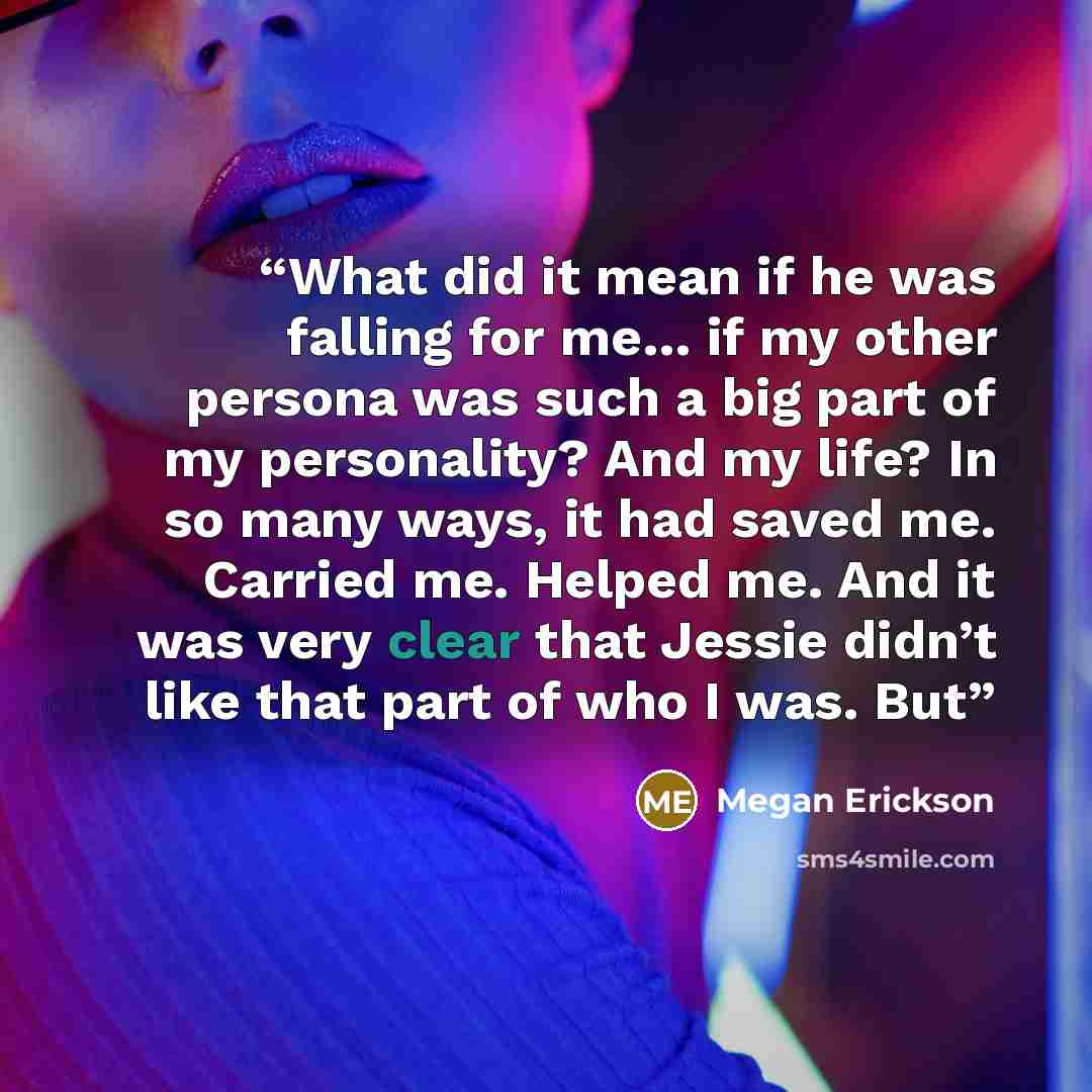 “What did it mean if he was falling for me… if my other persona was such a big part of my personality? And my life? In so many ways, it had saved me. Carried me. Helped me. And it was very clear that Jessie didn’t like that part of who I was. But” quote by Megan Erickson