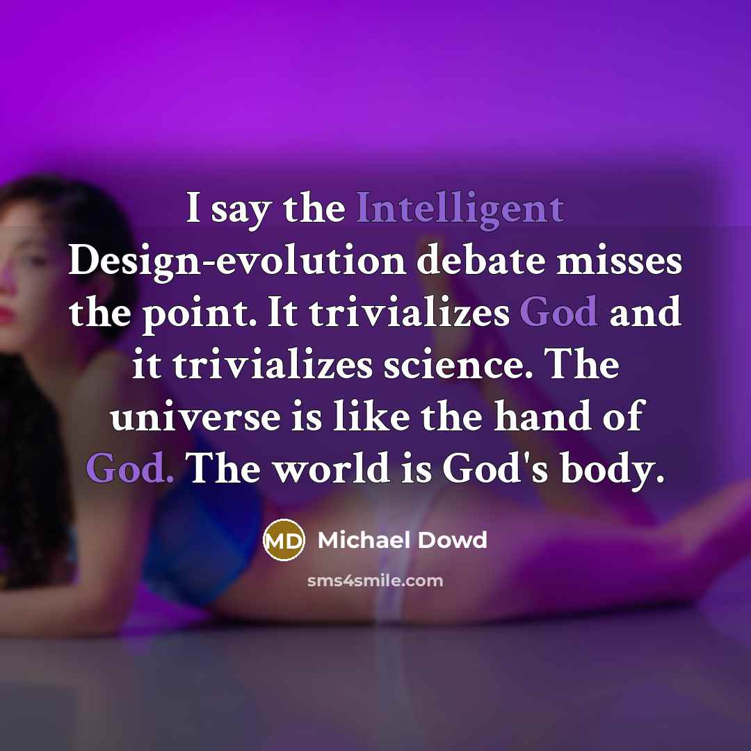 “I say the Intelligent Design-evolution debate misses the point. It trivializes God and it trivializes science. The universe is like the hand of God. The world is God's body.” quote by Michael Dowd