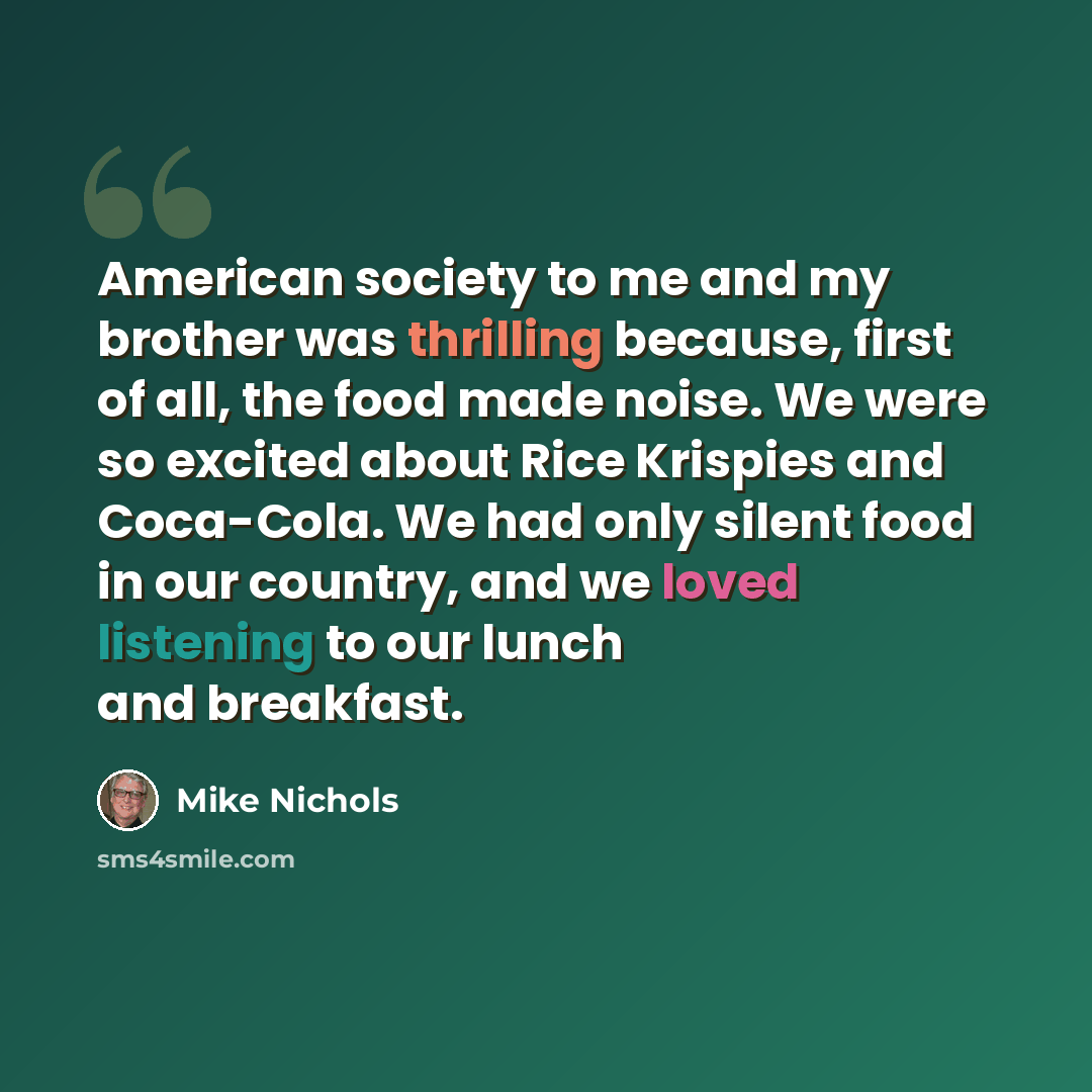 “American society to me and my brother was thrilling because, first of all, the food made noise. We were so excited about Rice Krispies and Coca-Cola. We had only silent food in our country, and we loved listening to our lunch and breakfast.” quote by Mike Nichols