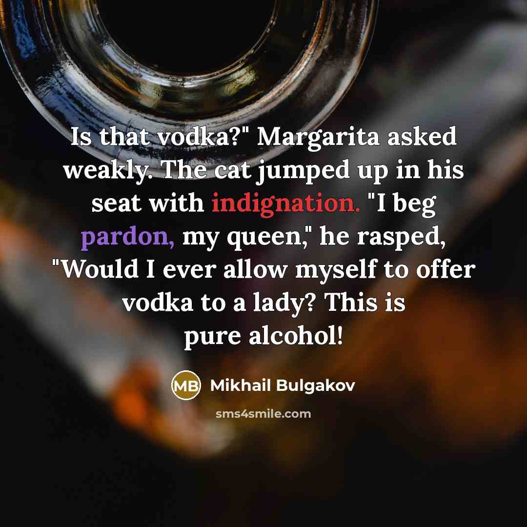 “Is that vodka?" Margarita asked weakly. The cat jumped up in his seat with indignation. "I beg pardon, my queen," he rasped, "Would I ever allow myself to offer vodka to a lady? This is pure alcohol!” quote by Mikhail Bulgakov