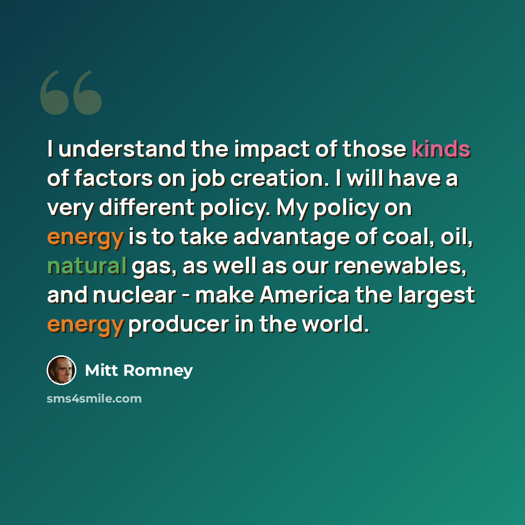 “I understand the impact of those kinds of factors on job creation. I will have a very different policy. My policy on energy is to take advantage of coal, oil, natural gas, as well as our renewables, and nuclear - make America the largest energy producer in the world.” quote by Mitt Romney